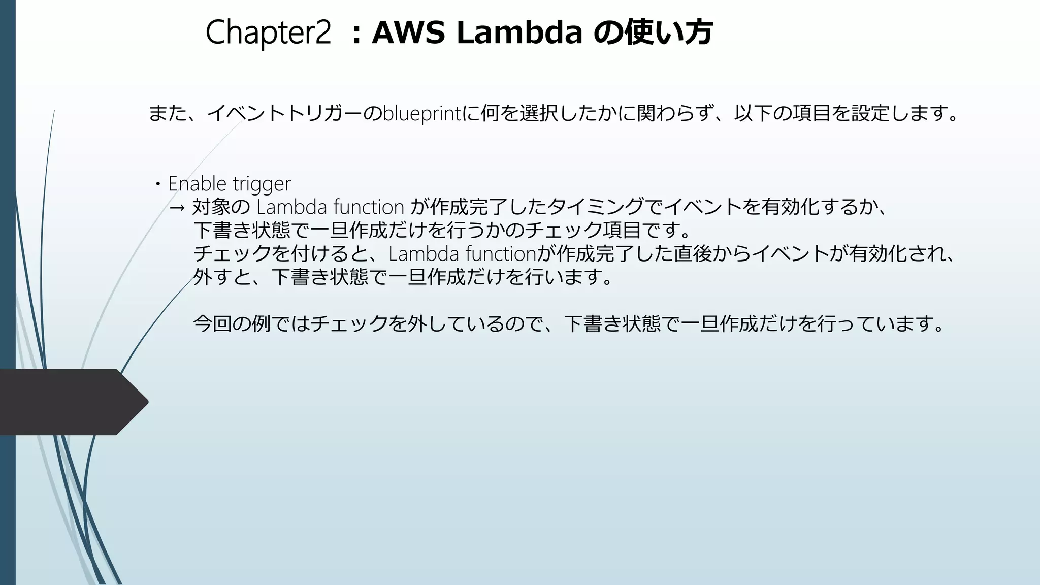 Chapter2 ：AWS Lambda の使い方
また、イベントトリガーのblueprintに何を選択したかに関わらず、以下の項目を設定します。
・Enable trigger
→ 対象の Lambda function が作成完了したタイミングでイベントを有効化するか、
下書き状態で一旦作成だけを行うかのチェック項目です。
チェックを付けると、Lambda functionが作成完了した直後からイベントが有効化され、
外すと、下書き状態で一旦作成だけを行います。
今回の例ではチェックを外しているので、下書き状態で一旦作成だけを行っています。
 