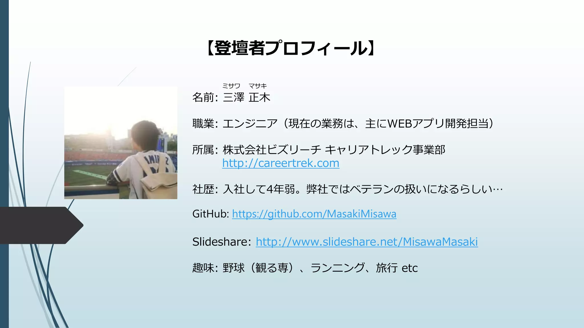 【登壇者プロフィール】
ミサワ マサキ
名前: 三澤 正木
職業: エンジニア（現在の業務は、主にWEBアプリ開発担当）
所属: 株式会社ビズリーチ キャリアトレック事業部
http://careertrek.com
社歴: 入社して4年弱。弊社ではベテランの扱いになるらしい…
GitHub: https://github.com/MasakiMisawa
Slideshare: http://www.slideshare.net/MisawaMasaki
趣味: 野球（観る専）、ランニング、旅行 etc
 