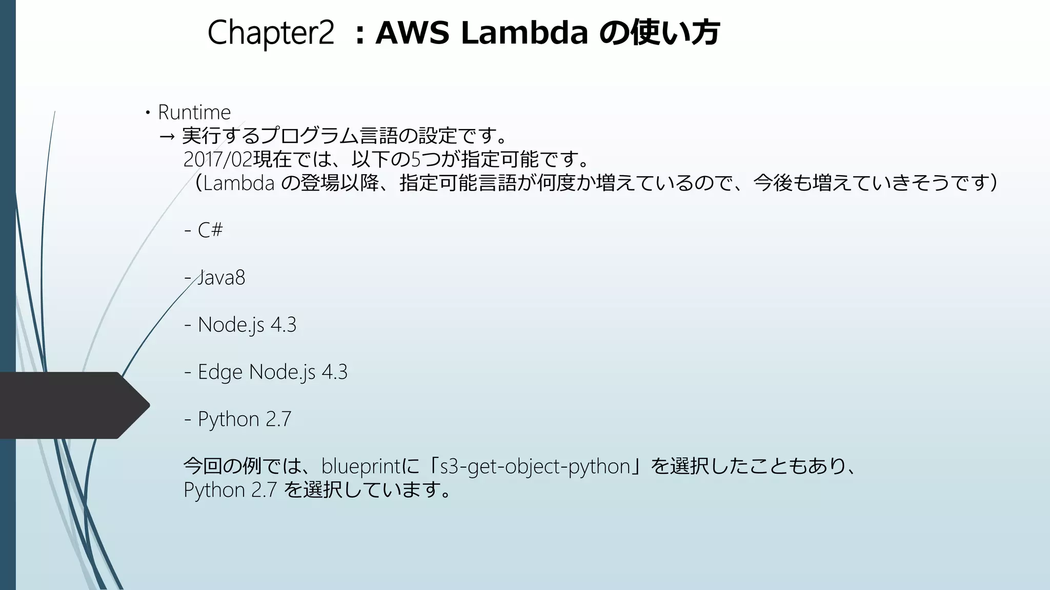 Chapter2 ：AWS Lambda の使い方
・Runtime
→ 実行するプログラム言語の設定です。
2017/02現在では、以下の5つが指定可能です。
（Lambda の登場以降、指定可能言語が何度か増えているので、今後も増えていきそうです）
- C#
- Java8
- Node.js 4.3
- Edge Node.js 4.3
- Python 2.7
今回の例では、blueprintに「s3-get-object-python」を選択したこともあり、
Python 2.7 を選択しています。
 
