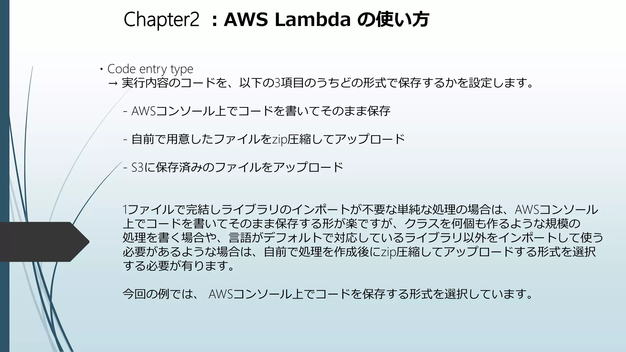 Chapter2 ：AWS Lambda の使い方
・Code entry type
→ 実行内容のコードを、以下の3項目のうちどの形式で保存するかを設定します。
- AWSコンソール上でコードを書いてそのまま保存
- 自前で用意したファイルをzip圧縮してアップロード
- S3に保存済みのファイルをアップロード
1ファイルで完結しライブラリのインポートが不要な単純な処理の場合は、AWSコンソール
上でコードを書いてそのまま保存する形が楽ですが、クラスを何個も作るような規模の
処理を書く場合や、言語がデフォルトで対応しているライブラリ以外をインポートして使う
必要があるような場合は、自前で処理を作成後にzip圧縮してアップロードする形式を選択
する必要が有ります。
今回の例では、 AWSコンソール上でコードを保存する形式を選択しています。
 