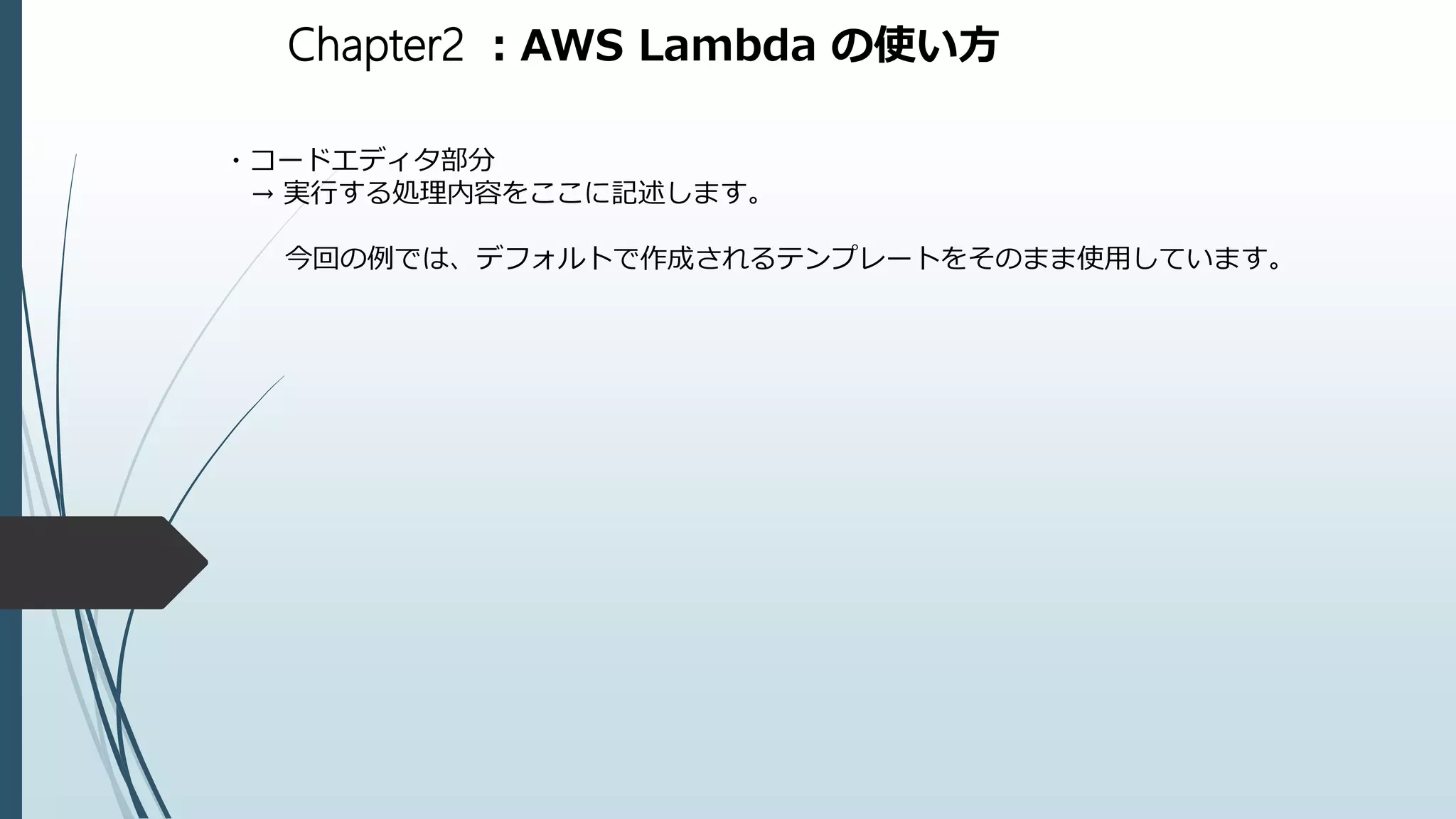 Chapter2 ：AWS Lambda の使い方
・コードエディタ部分
→ 実行する処理内容をここに記述します。
今回の例では、デフォルトで作成されるテンプレートをそのまま使用しています。
 