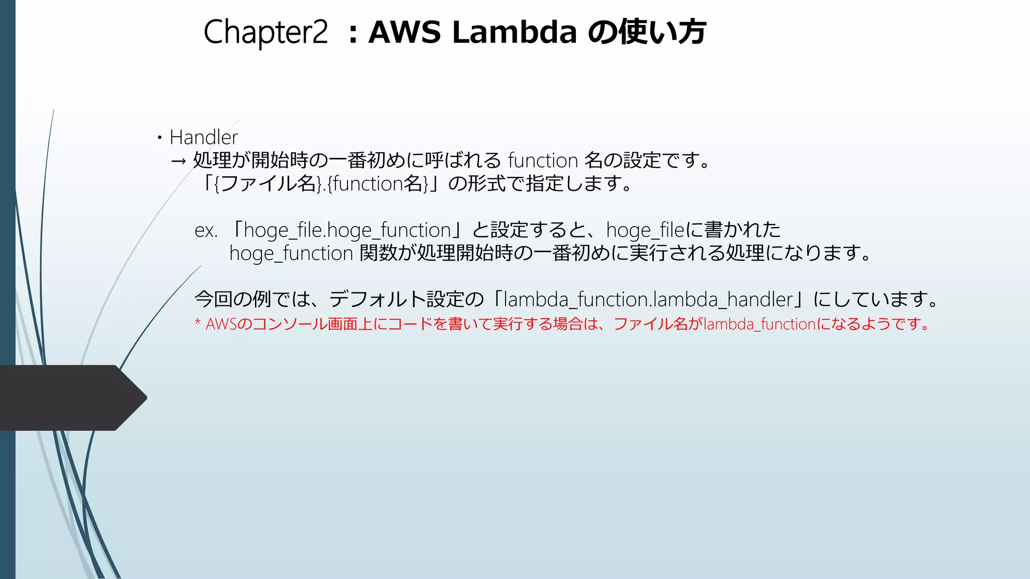 Chapter2 ：AWS Lambda の使い方
・Handler
→ 処理が開始時の一番初めに呼ばれる function 名の設定です。
「{ファイル名}.{function名}」の形式で指定します。
ex. 「hoge_file.hoge_function」と設定すると、hoge_fileに書かれた
hoge_function 関数が処理開始時の一番初めに実行される処理になります。
今回の例では、デフォルト設定の「lambda_function.lambda_handler」にしています。
* AWSのコンソール画面上にコードを書いて実行する場合は、ファイル名がlambda_functionになるようです。
 