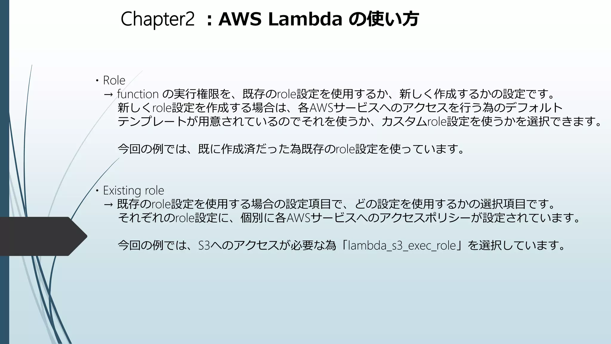 Chapter2 ：AWS Lambda の使い方
・Role
→ function の実行権限を、既存のrole設定を使用するか、新しく作成するかの設定です。
新しくrole設定を作成する場合は、各AWSサービスへのアクセスを行う為のデフォルト
テンプレートが用意されているのでそれを使うか、カスタムrole設定を使うかを選択できます。
今回の例では、既に作成済だった為既存のrole設定を使っています。
・Existing role
→ 既存のrole設定を使用する場合の設定項目で、どの設定を使用するかの選択項目です。
それぞれのrole設定に、個別に各AWSサービスへのアクセスポリシーが設定されています。
今回の例では、S3へのアクセスが必要な為「lambda_s3_exec_role」を選択しています。
 