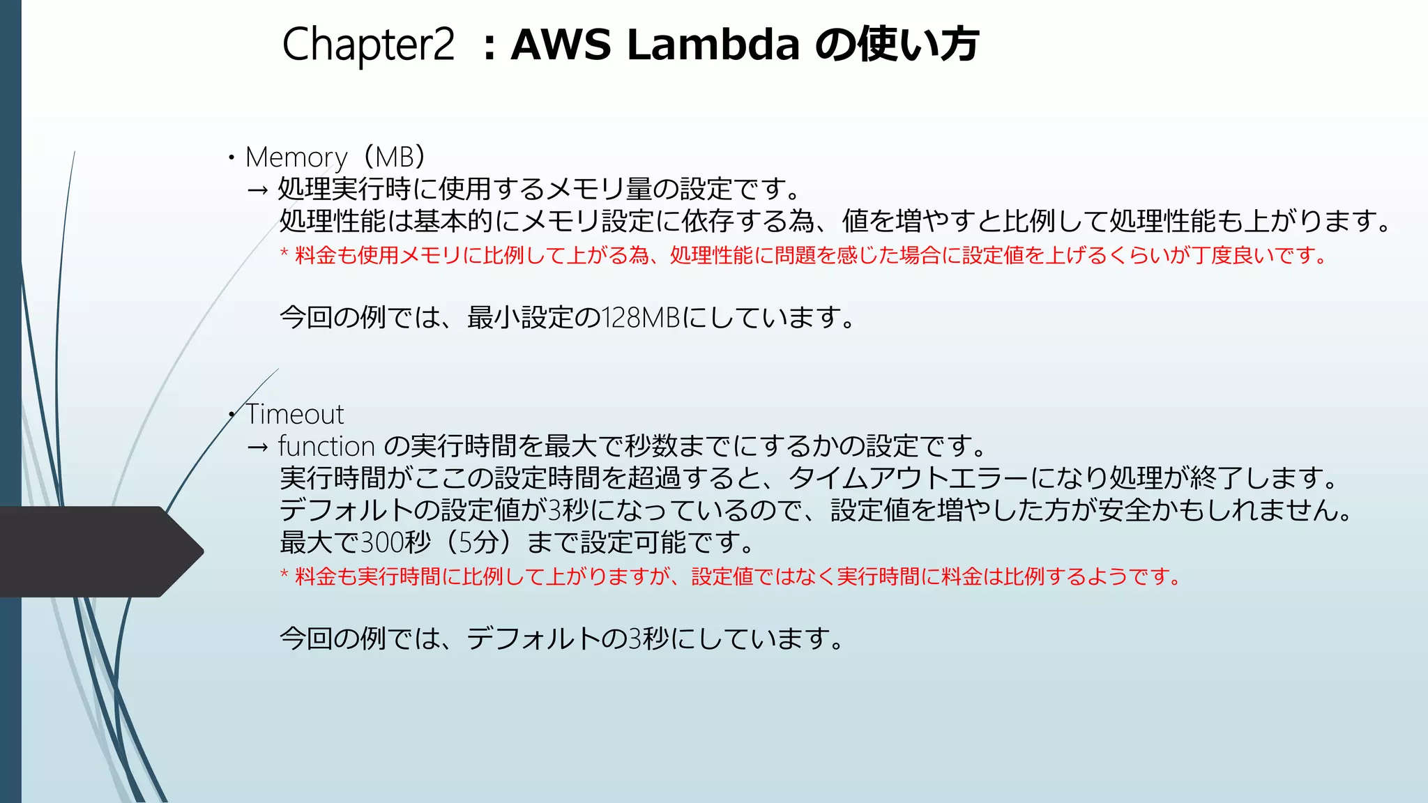 Chapter2 ：AWS Lambda の使い方
・Memory（MB）
→ 処理実行時に使用するメモリ量の設定です。
処理性能は基本的にメモリ設定に依存する為、値を増やすと比例して処理性能も上がります。
* 料金も使用メモリに比例して上がる為、処理性能に問題を感じた場合に設定値を上げるくらいが丁度良いです。
今回の例では、最小設定の128MBにしています。
・Timeout
→ function の実行時間を最大で秒数までにするかの設定です。
実行時間がここの設定時間を超過すると、タイムアウトエラーになり処理が終了します。
デフォルトの設定値が3秒になっているので、設定値を増やした方が安全かもしれません。
最大で300秒（5分）まで設定可能です。
* 料金も実行時間に比例して上がりますが、設定値ではなく実行時間に料金は比例するようです。
今回の例では、デフォルトの3秒にしています。
 