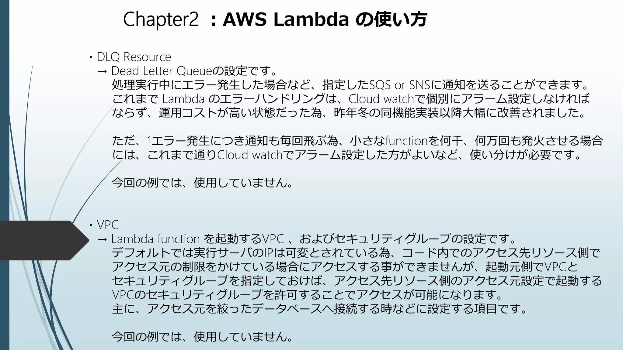 Chapter2 ：AWS Lambda の使い方
・DLQ Resource
→ Dead Letter Queueの設定です。
処理実行中にエラー発生した場合など、指定したSQS or SNSに通知を送ることができます。
これまで Lambda のエラーハンドリングは、Cloud watchで個別にアラーム設定しなければ
ならず、運用コストが高い状態だった為、昨年冬の同機能実装以降大幅に改善されました。
ただ、1エラー発生につき通知も毎回飛ぶ為、小さなfunctionを何千、何万回も発火させる場合
には、これまで通りCloud watchでアラーム設定した方がよいなど、使い分けが必要です。
今回の例では、使用していません。
・VPC
→ Lambda function を起動するVPC 、およびセキュリティグループの設定です。
デフォルトでは実行サーバのIPは可変とされている為、コード内でのアクセス先リソース側で
アクセス元の制限をかけている場合にアクセスする事ができませんが、起動元側でVPCと
セキュリティグループを指定しておけば、アクセス先リソース側のアクセス元設定で起動する
VPCのセキュリティグループを許可することでアクセスが可能になります。
主に、アクセス元を絞ったデータベースへ接続する時などに設定する項目です。
今回の例では、使用していません。
 