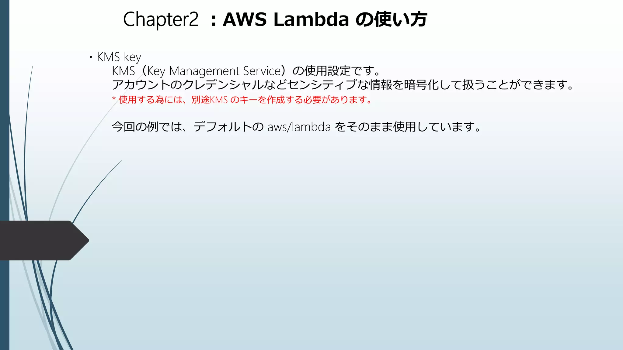 Chapter2 ：AWS Lambda の使い方
・KMS key
KMS（Key Management Service）の使用設定です。
アカウントのクレデンシャルなどセンシティブな情報を暗号化して扱うことができます。
* 使用する為には、別途KMS のキーを作成する必要があります。
今回の例では、デフォルトの aws/lambda をそのまま使用しています。
 