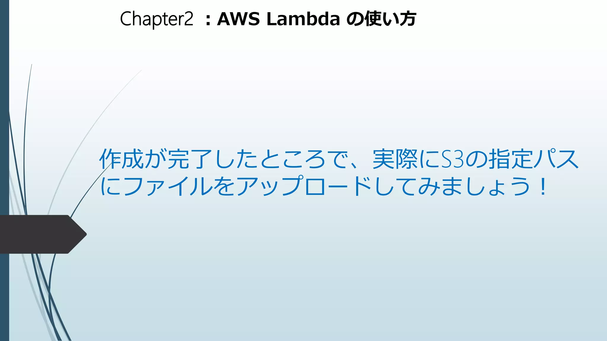 Chapter2 ：AWS Lambda の使い方
作成が完了したところで、実際にS3の指定パス
にファイルをアップロードしてみましょう！
 