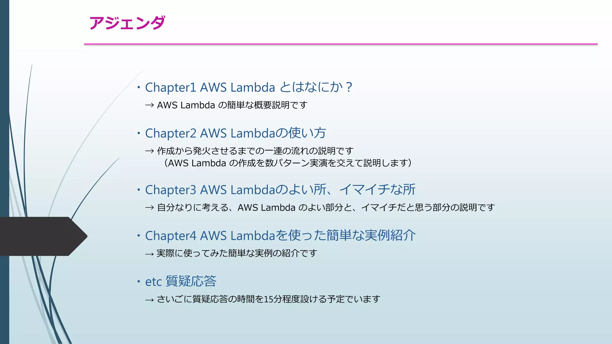 アジェンダ
・Chapter1 AWS Lambda とはなにか？
→ AWS Lambda の簡単な概要説明です
・Chapter2 AWS Lambdaの使い方
→ 作成から発火させるまでの一連の流れの説明です
（AWS Lambda の作成を数パターン実演を交えて説明します）
・Chapter3 AWS Lambdaのよい所、イマイチな所
→ 自分なりに考える、AWS Lambda のよい部分と、イマイチだと思う部分の説明です
・Chapter4 AWS Lambdaを使った簡単な実例紹介
→ 実際に使ってみた簡単な実例の紹介です
・etc 質疑応答
→ さいごに質疑応答の時間を15分程度設ける予定でいます
 
