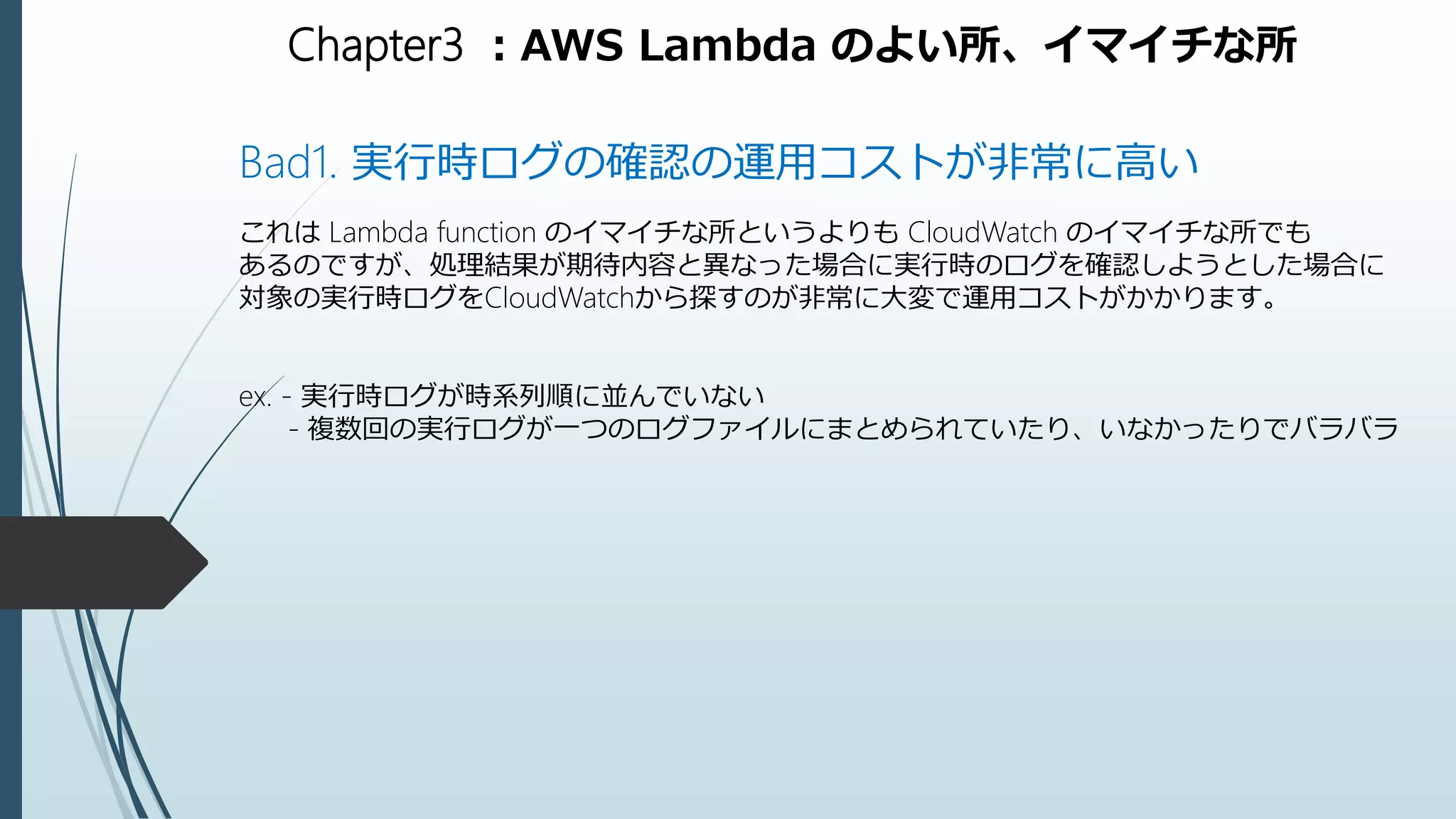 Chapter3 ：AWS Lambda のよい所、イマイチな所
Bad1. 実行時ログの確認の運用コストが非常に高い
これは Lambda function のイマイチな所というよりも CloudWatch のイマイチな所でも
あるのですが、処理結果が期待内容と異なった場合に実行時のログを確認しようとした場合に
対象の実行時ログをCloudWatchから探すのが非常に大変で運用コストがかかります。
ex. - 実行時ログが時系列順に並んでいない
- 複数回の実行ログが一つのログファイルにまとめられていたり、いなかったりでバラバラ
 