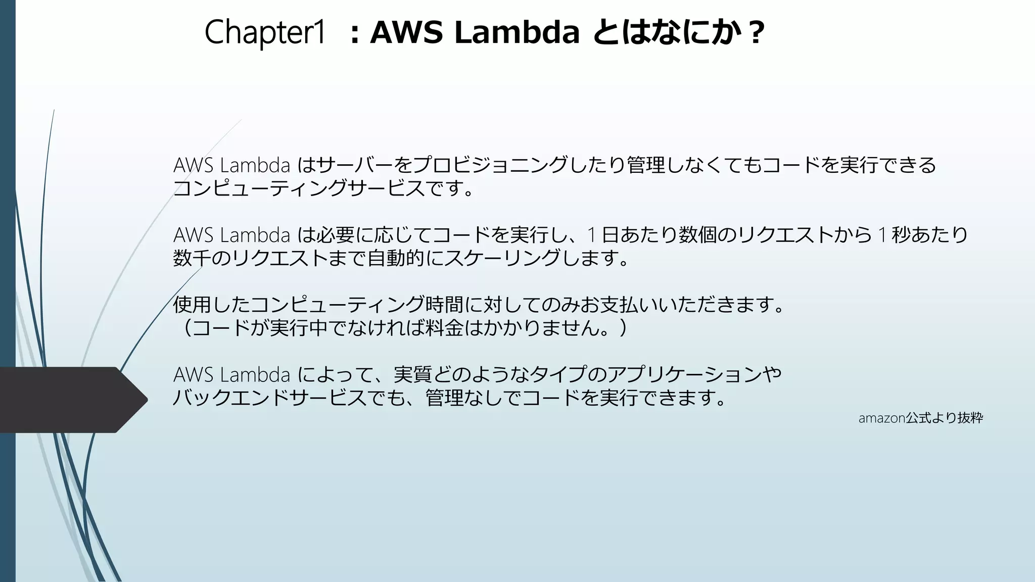 Chapter1 ：AWS Lambda とはなにか？
AWS Lambda はサーバーをプロビジョニングしたり管理しなくてもコードを実行できる
コンピューティングサービスです。
AWS Lambda は必要に応じてコードを実行し、1 日あたり数個のリクエストから 1 秒あたり
数千のリクエストまで自動的にスケーリングします。
使用したコンピューティング時間に対してのみお支払いいただきます。
（コードが実行中でなければ料金はかかりません。）
AWS Lambda によって、実質どのようなタイプのアプリケーションや
バックエンドサービスでも、管理なしでコードを実行できます。
amazon公式より抜粋
 