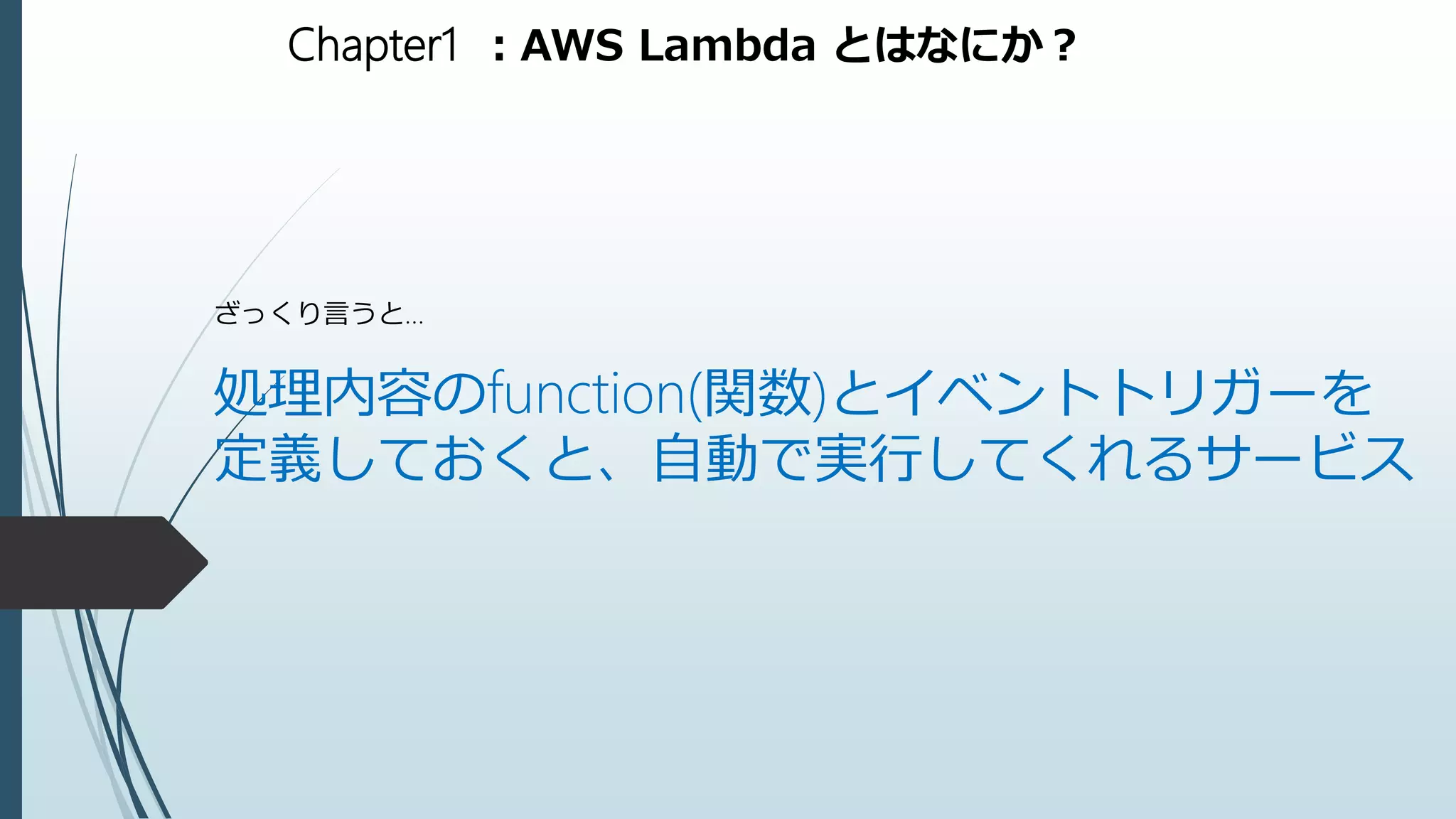 Chapter1 ：AWS Lambda とはなにか？
ざっくり言うと…
処理内容のfunction(関数)とイベントトリガーを
定義しておくと、自動で実行してくれるサービス
 