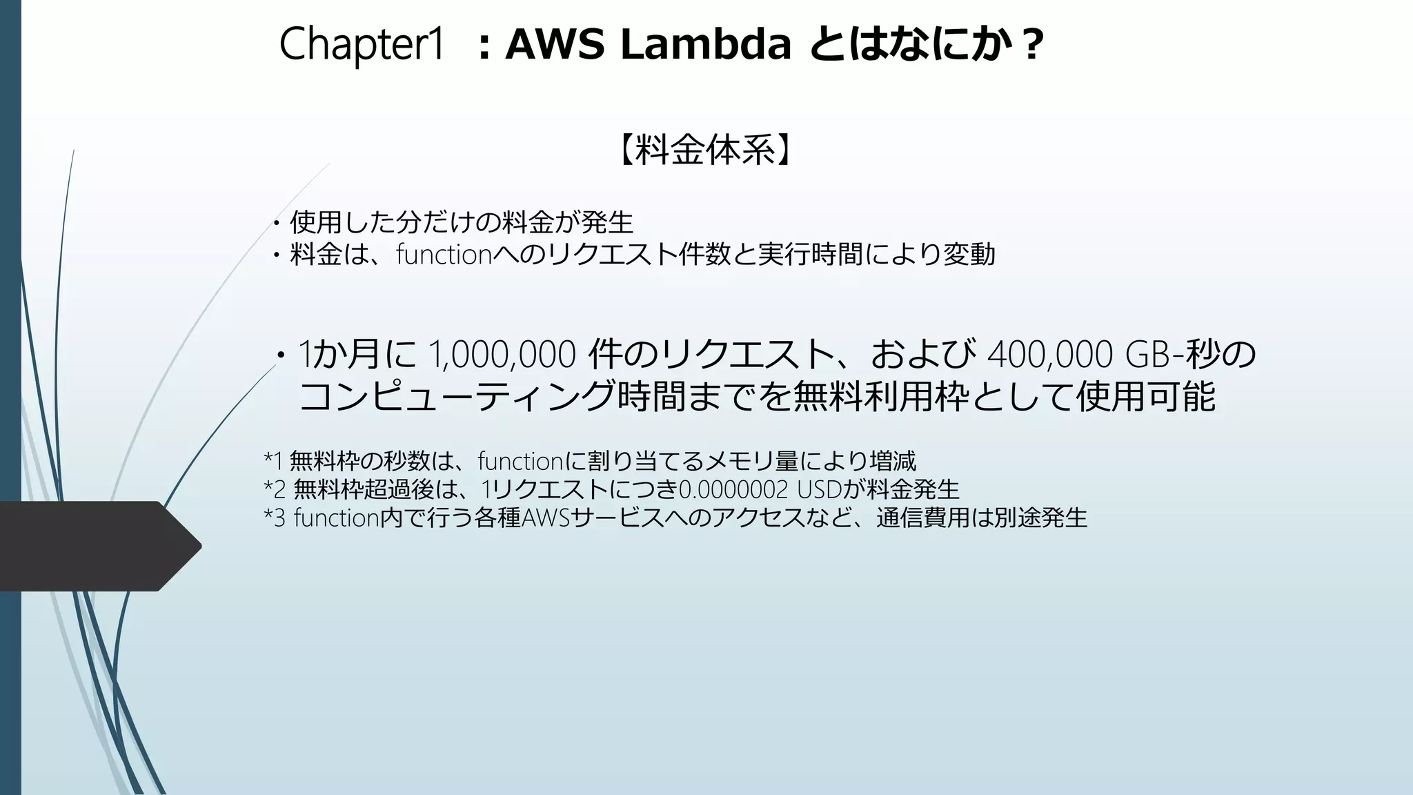 Chapter1 ：AWS Lambda とはなにか？
【料金体系】
・使用した分だけの料金が発生
・料金は、functionへのリクエスト件数と実行時間により変動
・1か月に 1,000,000 件のリクエスト、および 400,000 GB-秒の
コンピューティング時間までを無料利用枠として使用可能
*1 無料枠の秒数は、functionに割り当てるメモリ量により増減
*2 無料枠超過後は、1リクエストにつき0.0000002 USDが料金発生
*3 function内で行う各種AWSサービスへのアクセスなど、通信費用は別途発生
 