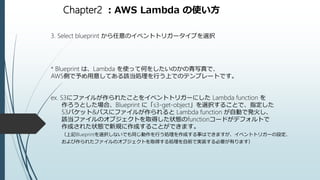 Chapter2 ：AWS Lambda の使い方
3. Select blueprint から任意のイベントトリガータイプを選択
* Blueprint は、Lambda を使って何をしたいのかの青写真で、
AWS側で予め用意してある該当処理を行う上でのテンプレートです。
ex. S3にファイルが作られたことをイベントトリガーにした Lambda function を
作ろうとした場合、Blueprint に「s3-get-object」を選択することで、指定した
S3バケット&パスにファイルが作られると Lambda function が自動で発火し、
該当ファイルのオブジェクトを取得した状態のfunctionコードがデフォルトで
作成された状態で新規に作成することができます。
（上記Blueprintを選択しないでも同じ動作を行う処理を作成する事はできますが、イベントトリガーの設定、
および作られたファイルのオブジェクトを取得する処理を自前で実装する必要が有ります）
 
