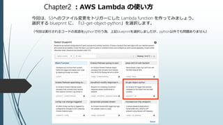 Chapter2 ：AWS Lambda の使い方
今回は、S3へのファイル変更をトリガーにした Lambda function を作ってみましょう。
選択する blueprint に、「s3-get-object-python」を選択します。
（今回は実行されるコードの言語をpythonで行う為、上記blueprintを選択しましたが、python以外でも問題ありません）
 