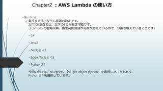 Chapter2 ：AWS Lambda の使い方
・Runtime
→ 実行するプログラム言語の設定です。
2017/02現在では、以下の5つが指定可能です。
（Lambda の登場以降、指定可能言語が何度か増えているので、今後も増えていきそうです）
- C#
- Java8
- Node.js 4.3
- Edge Node.js 4.3
- Python 2.7
今回の例では、blueprintに「s3-get-object-python」を選択したこともあり、
Python 2.7 を選択しています。
 