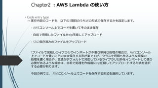 Chapter2 ：AWS Lambda の使い方
・Code entry type
→ 実行内容のコードを、以下の3項目のうちどの形式で保存するかを設定します。
- AWSコンソール上でコードを書いてそのまま保存
- 自前で用意したファイルをzip圧縮してアップロード
- S3に保存済みのファイルをアップロード
1ファイルで完結しライブラリのインポートが不要な単純な処理の場合は、AWSコンソール
上でコードを書いてそのまま保存する形が楽ですが、クラスを何個も作るような規模の
処理を書く場合や、言語がデフォルトで対応しているライブラリ以外をインポートして使う
必要があるような場合は、自前で処理を作成後にzip圧縮してアップロードする形式を選択
する必要が有ります。
今回の例では、 AWSコンソール上でコードを保存する形式を選択しています。
 