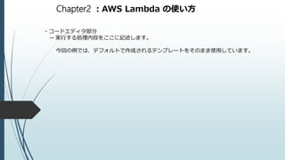 Chapter2 ：AWS Lambda の使い方
・コードエディタ部分
→ 実行する処理内容をここに記述します。
今回の例では、デフォルトで作成されるテンプレートをそのまま使用しています。
 