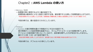 Chapter2 ：AWS Lambda の使い方
・Memory（MB）
→ 処理実行時に使用するメモリ量の設定です。
処理性能は基本的にメモリ設定に依存する為、値を増やすと比例して処理性能も上がります。
* 料金も使用メモリに比例して上がる為、処理性能に問題を感じた場合に設定値を上げるくらいが丁度良いです。
今回の例では、最小設定の128MBにしています。
・Timeout
→ function の実行時間を最大で秒数までにするかの設定です。
実行時間がここの設定時間を超過すると、タイムアウトエラーになり処理が終了します。
デフォルトの設定値が3秒になっているので、設定値を増やした方が安全かもしれません。
最大で300秒（5分）まで設定可能です。
* 料金も実行時間に比例して上がりますが、設定値ではなく実行時間に料金は比例するようです。
今回の例では、デフォルトの3秒にしています。
 