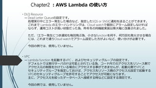 Chapter2 ：AWS Lambda の使い方
・DLQ Resource
→ Dead Letter Queueの設定です。
処理実行中にエラー発生した場合など、指定したSQS or SNSに通知を送ることができます。
これまで Lambda のエラーハンドリングは、Cloud watchで個別にアラーム設定しなければ
ならず、運用コストが高い状態だった為、昨年冬の同機能実装以降大幅に改善されました。
ただ、1エラー発生につき通知も毎回飛ぶ為、小さなfunctionを何千、何万回も発火させる場合
には、これまで通りCloud watchでアラーム設定した方がよいなど、使い分けが必要です。
今回の例では、使用していません。
・VPC
→ Lambda function を起動するVPC 、およびセキュリティグループの設定です。
デフォルトでは実行サーバのIPは可変とされている為、コード内でのアクセス先リソース側で
アクセス元の制限をかけている場合にアクセスする事ができませんが、起動元側でVPCと
セキュリティグループを指定しておけば、アクセス先リソース側のアクセス元設定で起動する
VPCのセキュリティグループを許可することでアクセスが可能になります。
主に、アクセス元を絞ったデータベースへ接続する時などに設定する項目です。
今回の例では、使用していません。
 