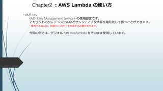 Chapter2 ：AWS Lambda の使い方
・KMS key
KMS（Key Management Service）の使用設定です。
アカウントのクレデンシャルなどセンシティブな情報を暗号化して扱うことができます。
* 使用する為には、別途KMS のキーを作成する必要があります。
今回の例では、デフォルトの aws/lambda をそのまま使用しています。
 