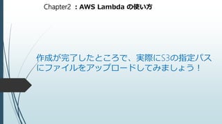 Chapter2 ：AWS Lambda の使い方
作成が完了したところで、実際にS3の指定パス
にファイルをアップロードしてみましょう！
 
