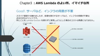 Chapter3 ：AWS Lambda のよい所、イマイチな所
Good1. サーバなど、インフラの用意が不要
スライド冒頭でも触れましたが、処理を実行するサーバなど、インフラの用意が不要な
点は大きなメリットです。
同じことを Lambda function を使わずに実現しようとした場合のコストは馬鹿になりません。
 