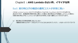 Chapter3 ：AWS Lambda のよい所、イマイチな所
Bad1. 実行時ログの確認の運用コストが非常に高い
これは Lambda function のイマイチな所というよりも CloudWatch のイマイチな所でも
あるのですが、処理結果が期待内容と異なった場合に実行時のログを確認しようとした場合に
対象の実行時ログをCloudWatchから探すのが非常に大変で運用コストがかかります。
ex. - 実行時ログが時系列順に並んでいない
- 複数回の実行ログが一つのログファイルにまとめられていたり、いなかったりでバラバラ
 