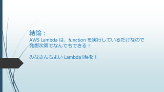結論：
AWS Lambda は、function を実行しているだけなので
発想次第でなんでもできる！
みなさんもよい Lambda lifeを！
 