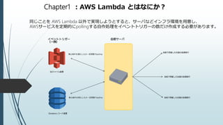 Chapter1 ：AWS Lambda とはなにか？
同じことを AWS Lambda 以外で実現しようとすると、サーバなどインフラ環境を用意し、
AWSサービスを定期的にpollingする自作処理をイベントトリガーの数だけ作成する必要があります。
 