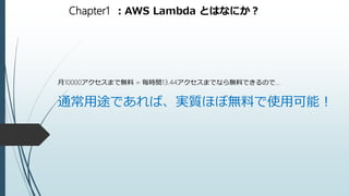 Chapter1 ：AWS Lambda とはなにか？
月10000アクセスまで無料 = 毎時間13.44アクセスまでなら無料できるので…
通常用途であれば、実質ほぼ無料で使用可能！
 