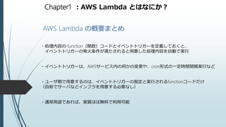 Chapter1 ：AWS Lambda とはなにか？
AWS Lambda の概要まとめ
・処理内容の function（関数）コードとイベントトリガーを定義しておくと、
イベントトリガーの発火条件が満たされると用意した処理内容を自動で実行
・イベントトリガーは、AWSサービス内の何かの変更や、cron形式の一定時間間隔実行など
・ユーザ側で用意するのは、イベントトリガーの指定と実行されるfunctionコードだけ
（自前でサーバなどインフラを用意する必要なし）
・通常用途であれば、実質ほぼ無料で利用可能
 