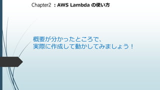 Chapter2 ：AWS Lambda の使い方
概要が分かったところで、
実際に作成して動かしてみましょう！
 