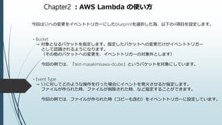 Chapter2 ：AWS Lambda の使い方
今回はS3への変更をイベントトリガーにしたblueprintを選択した為、以下の4項目を設定します。
・Bucket
→ 対象となるバケットを指定します。指定したバケットへの変更だけがイベントトリガー
として認識されるようになります。
（その他のバケットへの変更を、イベントトリガーの対象外とします）
今回の例では、「test-masakimisawa-dcube」というバケットを対象にしています。
・Event Type
→ S3に対してどのような操作を行った場合にイベントを発火させるか指定します。
ファイルが作られた時、ファイルが削除された時、など指定することができます。
今回の例では、ファイルが作られた時（コピーも含む）をイベントトリガーに設定しています。
 