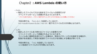 Chapter2 ：AWS Lambda の使い方
・Prefix
→ 指定したファイルパスから始まるファイルへの変更だけが
イベントトリガーとして認識されるようになります。
* ファイル名ではなく、バケット直下のディレクトリパスであることに注意してください
今回の例では、「test-dir/」を設定しているので、
test-masakimisawa-dcube / test-dir / 配下のファイルだけが対象となります。
・Suffix
→ 指定したファイル名で終わるファイルへの変更だけが
イベントトリガーとして認識されるようになります。
ファイル名に規則性を持たせている場合の、特定のパターンだけを指定する場合や、
拡張子名を指定して特定の拡張子ファイルだけを対象とする場合が多いです。
今回の例では、「.txt」を設定しているので、
.txt の拡張子ファイルだけが対象となります。
 