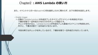 Chapter2 ：AWS Lambda の使い方
また、イベントトリガーのblueprintに何を選択したかに関わらず、以下の項目を設定します。
・Enable trigger
→ 対象の Lambda function が作成完了したタイミングでイベントを有効化するか、
下書き状態で一旦作成だけを行うかのチェック項目です。
チェックを付けると、Lambda functionが作成完了した直後からイベントが有効化され、
外すと、下書き状態で一旦作成だけを行います。
今回の例ではチェックを外しているので、下書き状態で一旦作成だけを行っています。
 