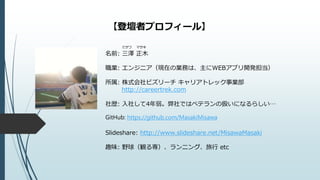 【登壇者プロフィール】
ミサワ マサキ
名前: 三澤 正木
職業: エンジニア（現在の業務は、主にWEBアプリ開発担当）
所属: 株式会社ビズリーチ キャリアトレック事業部
http://careertrek.com
社歴: 入社して4年弱。弊社ではベテランの扱いになるらしい…
GitHub: https://github.com/MasakiMisawa
Slideshare: http://www.slideshare.net/MisawaMasaki
趣味: 野球（観る専）、ランニング、旅行 etc
 