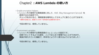 Chapter2 ：AWS Lambda の使い方
・Enable encription helpers
→ function 内で使用する環境変数に対して、KMS（Key Management Service）を
使用するかの設定です。
チェックを付けると、環境変数を暗号化してセキュアに扱うことができます。
* 使用する為には、別途KMS のキーを作成する必要があります。
今回の例では、使用していません。
・Environment variables
→ function 内で使用する環境変数の key と value の設定です。
定数でセットするような値を、ここでまとめて管理することができます。
実装が待たれていた機能で、昨年冬にようやく使えるようになりました！
今回の例では、使用していません。
 