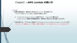 Chapter2 ：AWS Lambda の使い方
・Handler
→ 処理が開始時の一番初めに呼ばれる function 名の設定です。
「{ファイル名}.{function名}」の形式で指定します。
ex. 「hoge_file.hoge_function」と設定すると、hoge_fileに書かれた
hoge_function 関数が処理開始時の一番初めに実行される処理になります。
今回の例では、デフォルト設定の「lambda_function.lambda_handler」にしています。
* AWSのコンソール画面上にコードを書いて実行する場合は、ファイル名がlambda_functionになるようです。
 