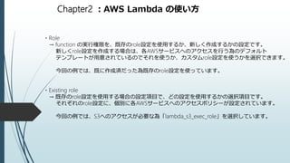 Chapter2 ：AWS Lambda の使い方
・Role
→ function の実行権限を、既存のrole設定を使用するか、新しく作成するかの設定です。
新しくrole設定を作成する場合は、各AWSサービスへのアクセスを行う為のデフォルト
テンプレートが用意されているのでそれを使うか、カスタムrole設定を使うかを選択できます。
今回の例では、既に作成済だった為既存のrole設定を使っています。
・Existing role
→ 既存のrole設定を使用する場合の設定項目で、どの設定を使用するかの選択項目です。
それぞれのrole設定に、個別に各AWSサービスへのアクセスポリシーが設定されています。
今回の例では、S3へのアクセスが必要な為「lambda_s3_exec_role」を選択しています。
 
