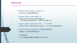 アジェンダ
・Chapter1 AWS Lambda とはなにか？
→ AWS Lambda の簡単な概要説明です
・Chapter2 AWS Lambdaの使い方
→ 作成から発火させるまでの一連の流れの説明です
（AWS Lambda の作成を数パターン実演を交えて説明します）
・Chapter3 AWS Lambdaのよい所、イマイチな所
→ 自分なりに考える、AWS Lambda のよい部分と、イマイチだと思う部分の説明です
・Chapter4 AWS Lambdaを使った簡単な実例紹介
→ 実際に使ってみた簡単な実例の紹介です
・etc 質疑応答
→ さいごに質疑応答の時間を15分程度設ける予定でいます
 