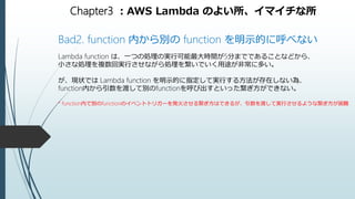 Chapter3 ：AWS Lambda のよい所、イマイチな所
Bad2. function 内から別の function を明示的に呼べない
Lambda function は、一つの処理の実行可能最大時間が5分までであることなどから、
小さな処理を複数回実行させながら処理を繋いでいく用途が非常に多い。
が、現状では Lambda function を明示的に指定して実行する方法が存在しない為、
function内から引数を渡して別のfunctionを呼び出すといった繋ぎ方ができない。
* function内で別のfunctionのイベントトリガーを発火させる繋ぎ方はできるが、引数を渡して実行させるような繋ぎ方が困難
 