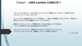 Chapter1 ：AWS Lambda とはなにか？
AWS Lambda はサーバーをプロビジョニングしたり管理しなくてもコードを実行できる
コンピューティングサービスです。
AWS Lambda は必要に応じてコードを実行し、1 日あたり数個のリクエストから 1 秒あたり
数千のリクエストまで自動的にスケーリングします。
使用したコンピューティング時間に対してのみお支払いいただきます。
（コードが実行中でなければ料金はかかりません。）
AWS Lambda によって、実質どのようなタイプのアプリケーションや
バックエンドサービスでも、管理なしでコードを実行できます。
amazon公式より抜粋
 
