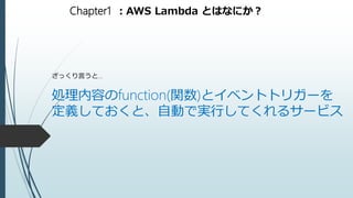 Chapter1 ：AWS Lambda とはなにか？
ざっくり言うと…
処理内容のfunction(関数)とイベントトリガーを
定義しておくと、自動で実行してくれるサービス
 