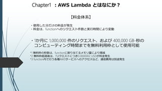 Chapter1 ：AWS Lambda とはなにか？
【料金体系】
・使用した分だけの料金が発生
・料金は、functionへのリクエスト件数と実行時間により変動
・1か月に 1,000,000 件のリクエスト、および 400,000 GB-秒の
コンピューティング時間までを無料利用枠として使用可能
*1 無料枠の秒数は、functionに割り当てるメモリ量により増減
*2 無料枠超過後は、1リクエストにつき0.0000002 USDが料金発生
*3 function内で行う各種AWSサービスへのアクセスなど、通信費用は別途発生
 