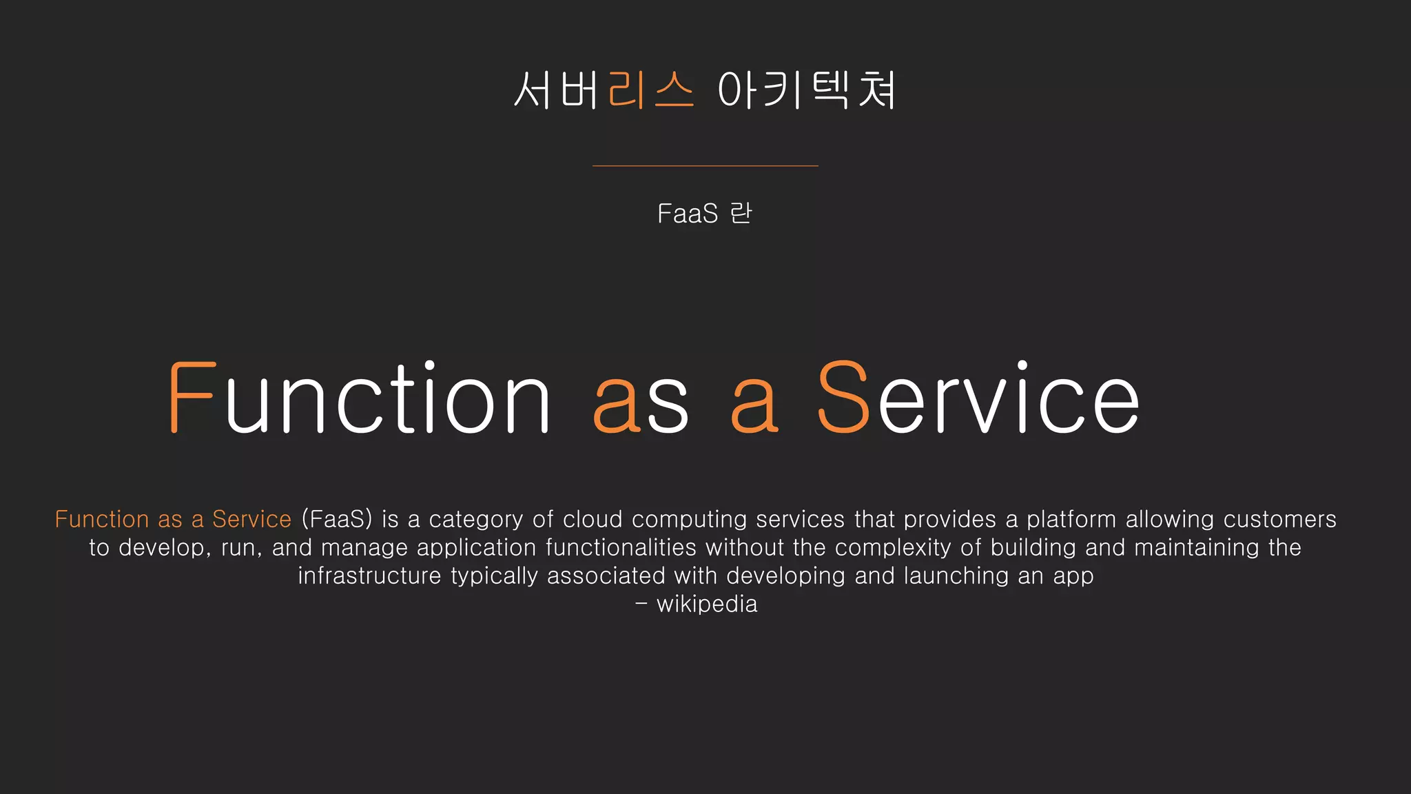 서버리스 아키텍쳐
FaaS 란
Function as a Service
Function as a Service (FaaS) is a category of cloud computing services that provides a platform allowing customers
to develop, run, and manage application functionalities without the complexity of building and maintaining the
infrastructure typically associated with developing and launching an app
- wikipedia
 