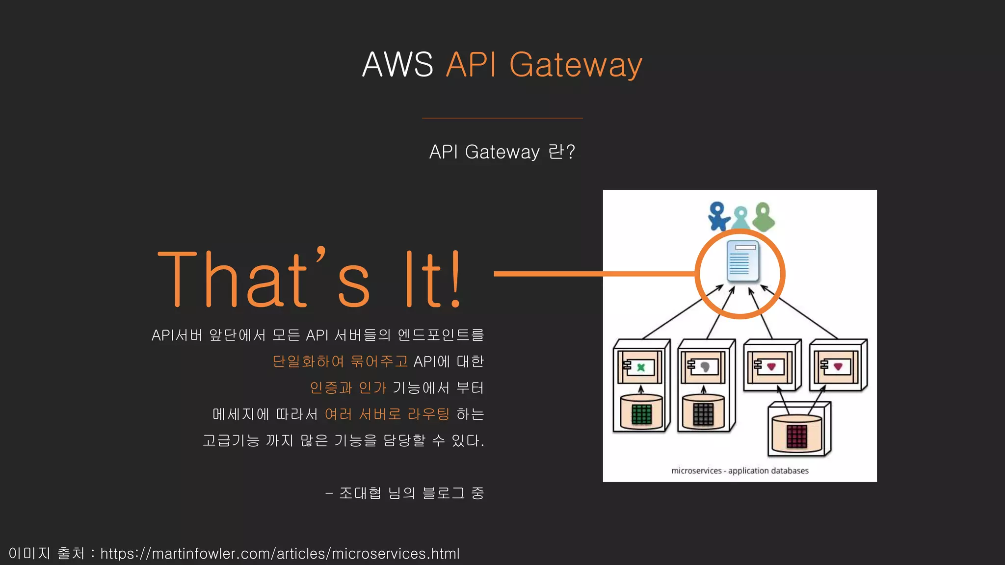 AWS API Gateway
이미지 출처 : https://martinfowler.com/articles/microservices.html
API Gateway 란?
That’s It!API서버 앞단에서 모든 API 서버들의 엔드포인트를
단일화하여 묶어주고 API에 대한
인증과 인가 기능에서 부터
메세지에 따라서 여러 서버로 라우팅 하는
고급기능 까지 많은 기능을 담당할 수 있다.
- 조대협 님의 블로그 중
 