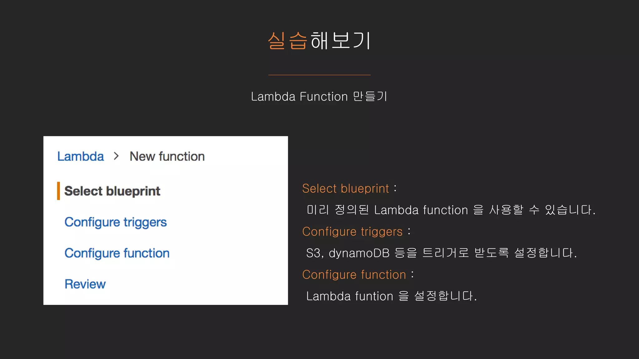 실습해보기
Lambda Function 만들기
Select blueprint :
미리 정의된 Lambda function 을 사용할 수 있습니다.
Configure triggers :
S3, dynamoDB 등을 트리거로 받도록 설정합니다.
Configure function :
Lambda funtion 을 설정합니다.
 