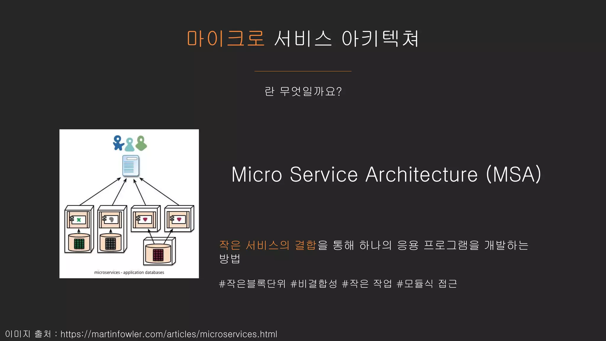 마이크로 서비스 아키텍쳐
란 무엇일까요?
작은 서비스의 결합을 통해 하나의 응용 프로그램을 개발하는
방법
#작은블록단위 #비결합성 #작은 작업 #모듈식 접근
Micro Service Architecture (MSA)
이미지 출처 : https://martinfowler.com/articles/microservices.html
 