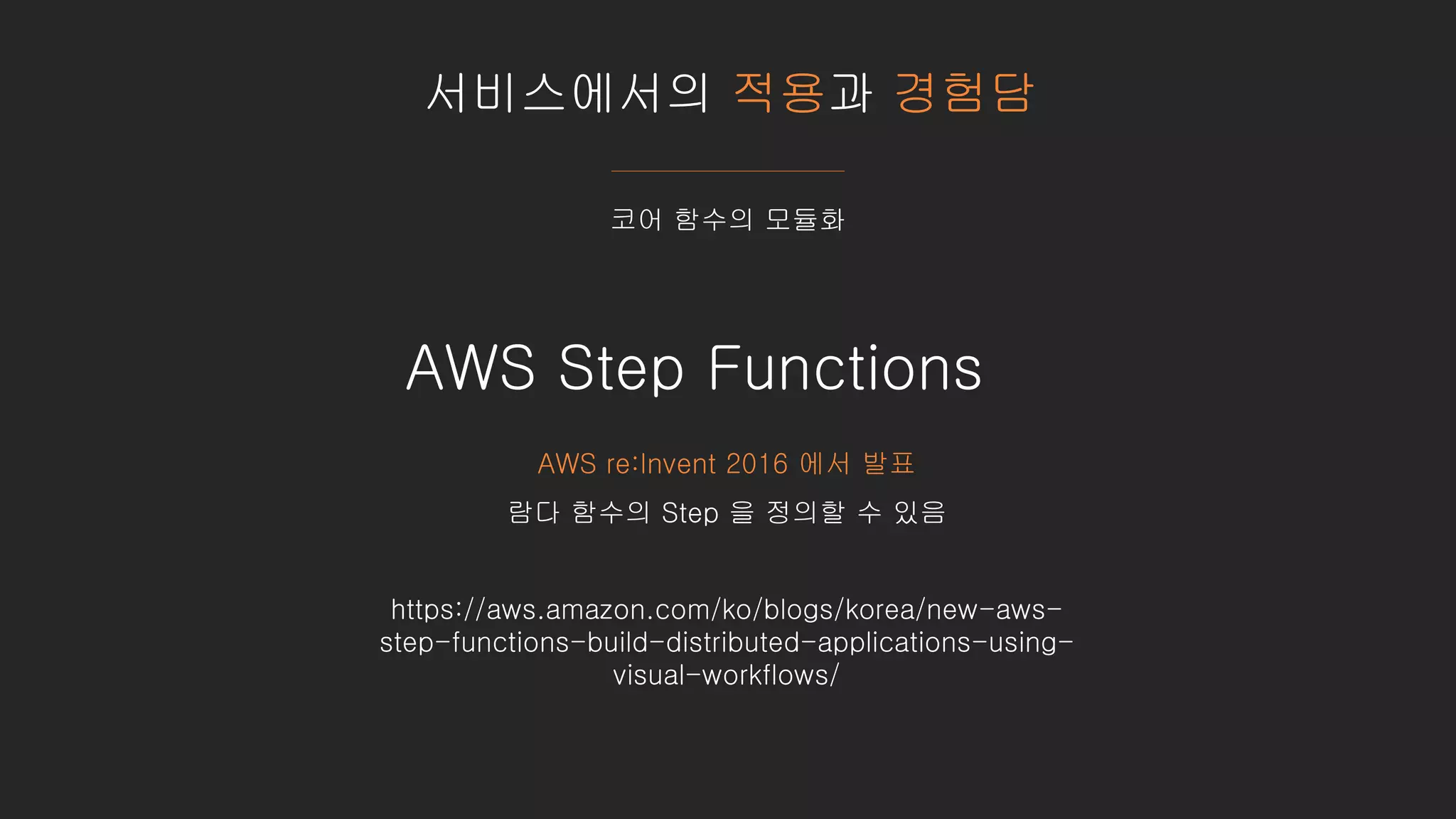 서비스에서의 적용과 경험담
코어 함수의 모듈화
https://aws.amazon.com/ko/blogs/korea/new-aws-
step-functions-build-distributed-applications-using-
visual-workflows/
AWS Step Functions
AWS re:Invent 2016 에서 발표
람다 함수의 Step 을 정의할 수 있음
 