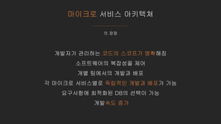 마이크로 서비스 아키텍쳐
의 장점
개발자가 관리하는 코드의 스코프가 명확해짐
소프트웨어의 복잡성을 제어
개별 팀에서의 개발과 배포
각 마이크로 서비스별로 독립적인 개발과 배포가 가능
요구사항에 최적화된 DB의 선택이 가능
개발속도 증가
 